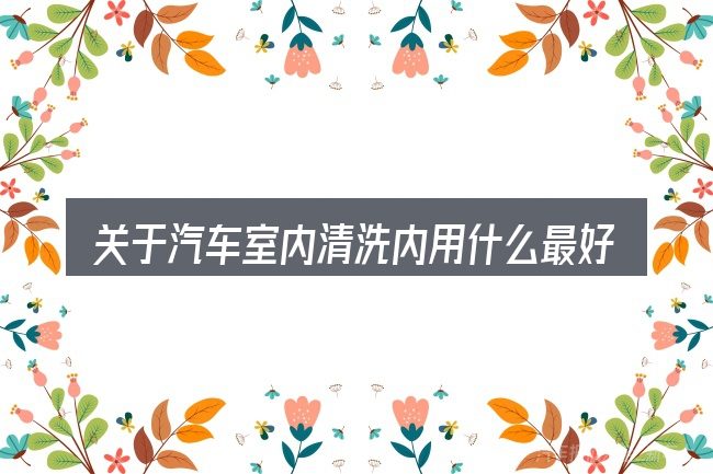 关于汽车室内清洗内用什么最好,大家最常问的几个问题