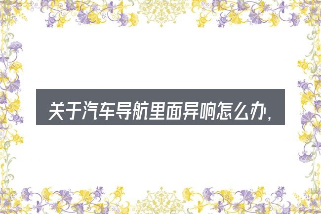 关于汽车导航里面异响怎么办,大家最常问的几个问题