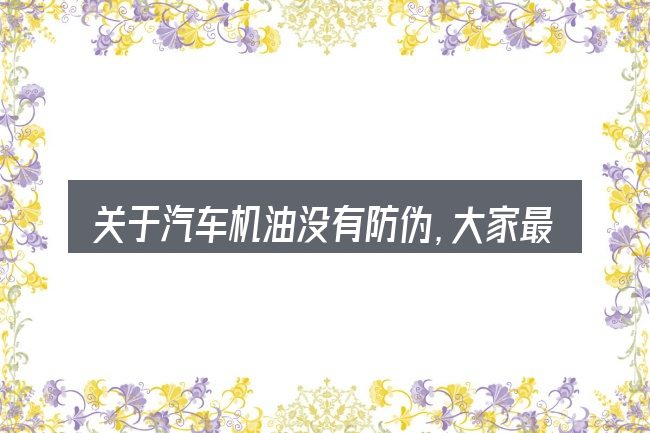 关于汽车机油没有防伪，大家最常问的几个问题