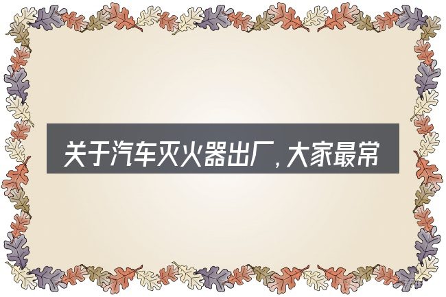 关于汽车灭火器出厂,大家最常问的几个问题