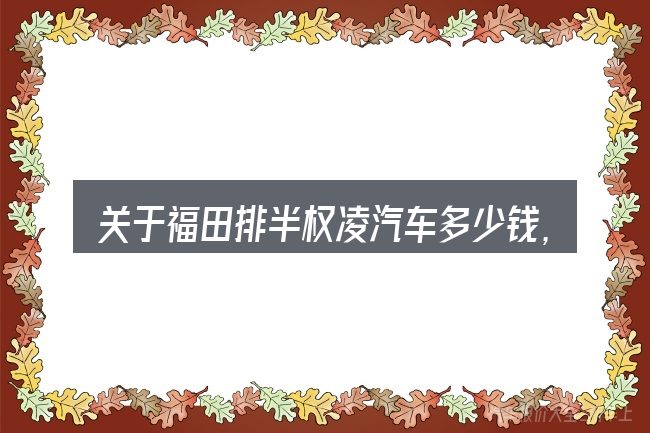 关于福田排半权凌汽车多少钱,大家最常问的几个问题