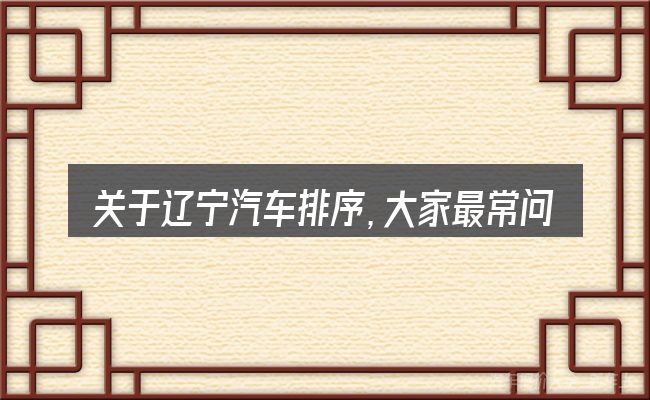 关于辽宁汽车排序,大家最常问的几个问题