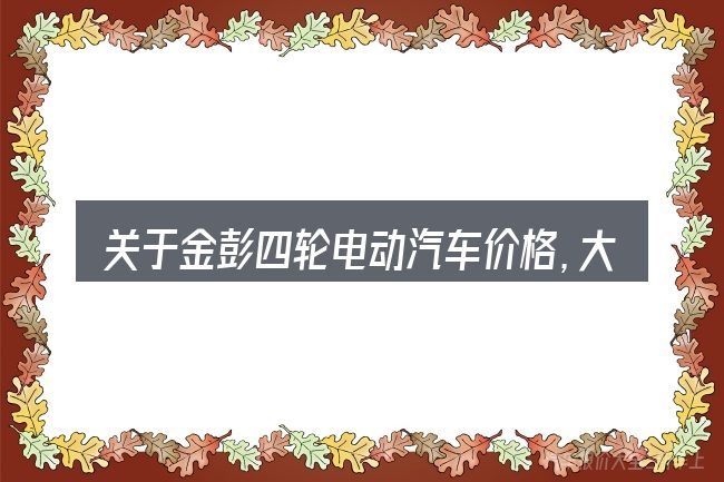 关于金彭四轮电动汽车价格,大家最常问的几个问题