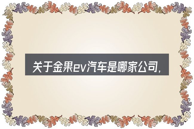 关于金果ev汽车是哪家公司,大家最常问的几个问题