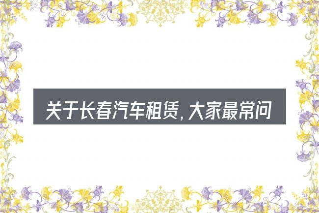 关于长春汽车租赁,大家最常问的几个问题