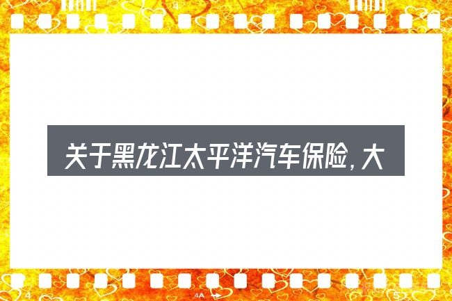 关于黑龙江太平洋汽车保险,大家最常问的几个问题