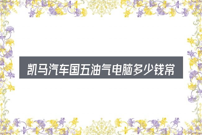 凯马汽车国五油气电脑多少钱常见问题解答