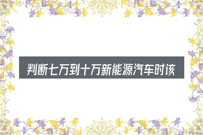 判断七万到十万新能源汽车时该关注什么