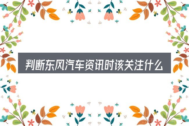 判断东风汽车资讯时该关注什么