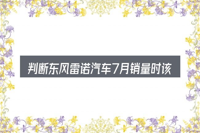 判断东风雷诺汽车7月销量时该关注什么