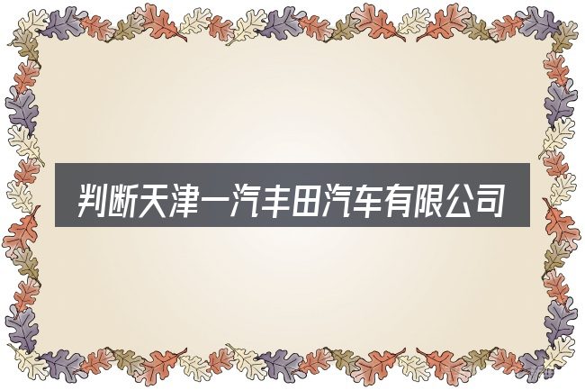 判断天津一汽丰田汽车有限公司时该关注什么