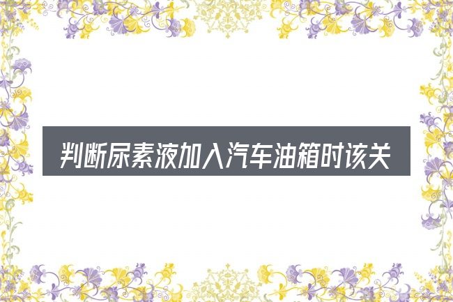 判断尿素液加入汽车油箱时该关注什么