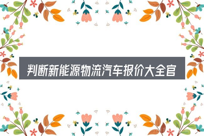 判断新能源物流汽车报价大全官网时该关注什么