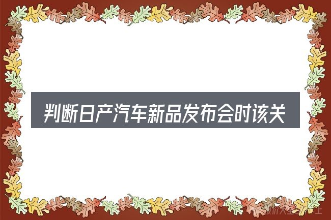 判断日产汽车新品发布会时该关注什么
