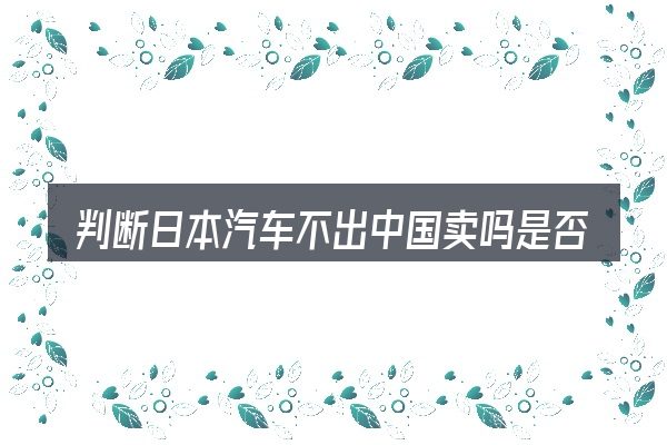 判断日本汽车不出中国卖吗是否适用的几个信号