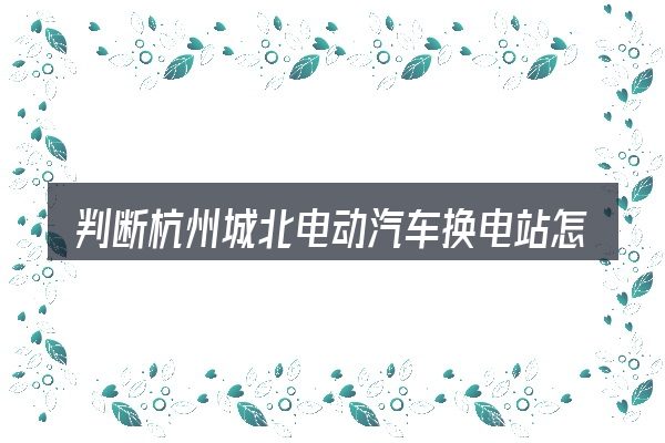 判断杭州城北电动汽车换电站怎么样是否适用的几个信号