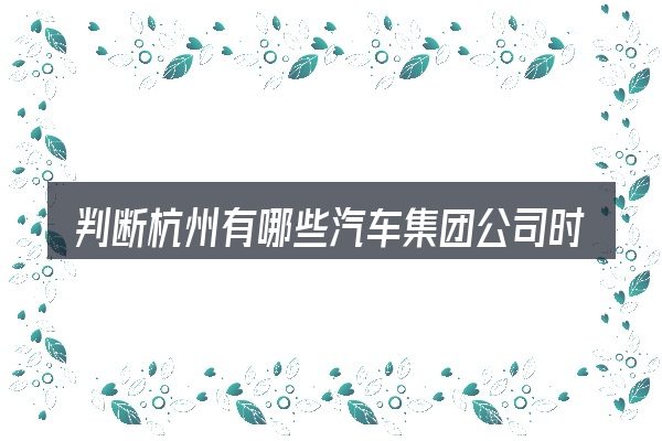 判断杭州有哪些汽车集团公司时该关注什么