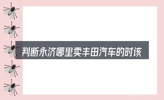 判断永济哪里卖丰田汽车的时该关注什么