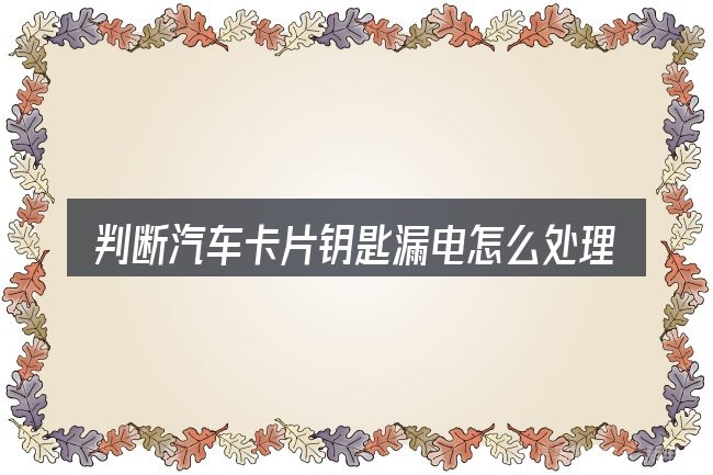 判断汽车卡片钥匙漏电怎么处理时该关注什么