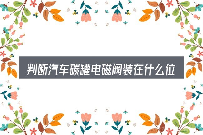 判断汽车碳罐电磁阀装在什么位置时该关注什么