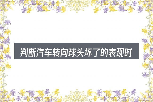 判断汽车转向球头坏了的表现时该关注什么