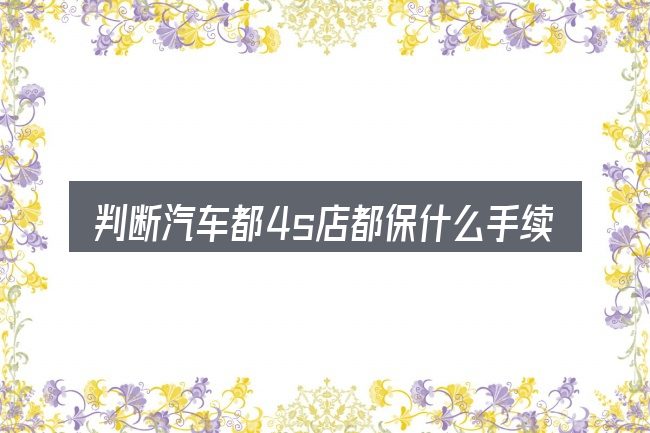 判断汽车都4s店都保什么手续时该关注什么