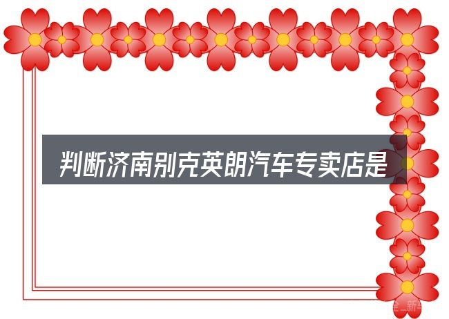 判断济南别克英朗汽车专卖店是否适用的几个信号
