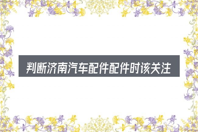 判断济南汽车配件配件时该关注什么