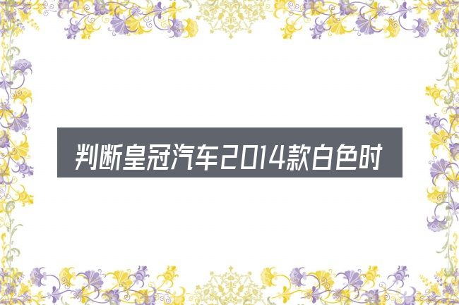 判断皇冠汽车2014款白色时该关注什么