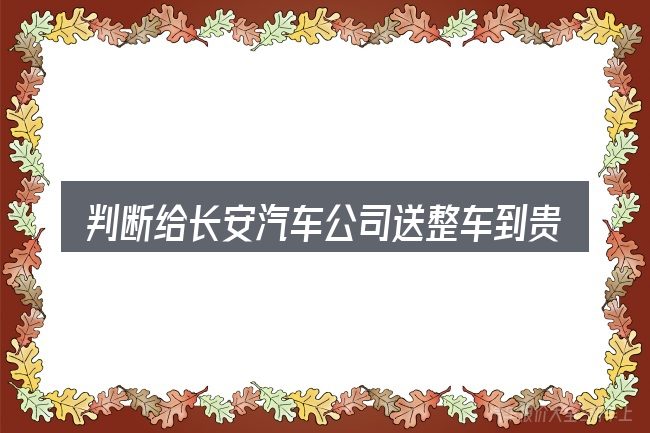 判断给长安汽车公司送整车到贵阳时该关注什么