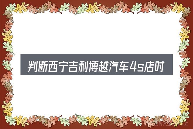 判断西宁吉利博越汽车4s店时该关注什么