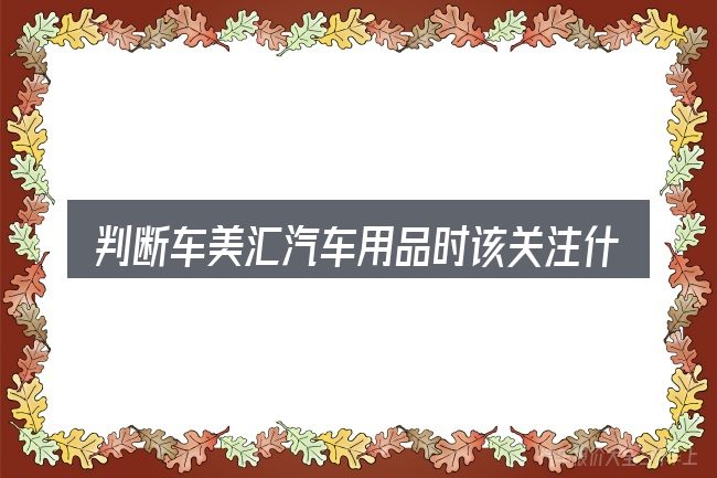 判断车美汇汽车用品时该关注什么