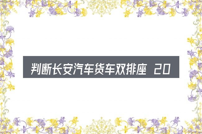 判断长安汽车货车双排座 2018款的是否适用的几个信号