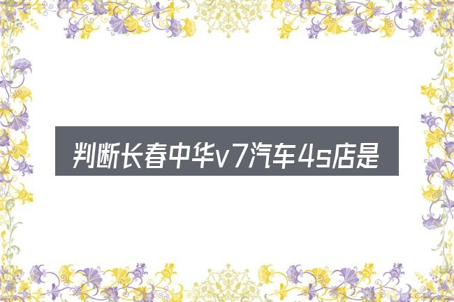 判断长春中华v7汽车4s店是否适用的几个信号