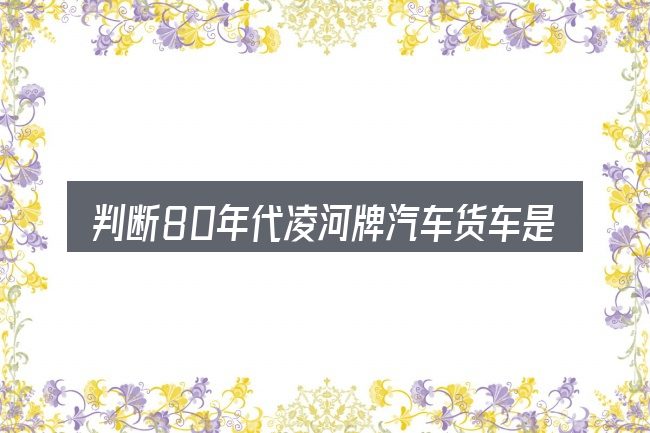 判断80年代凌河牌汽车货车是否适用的几个信号