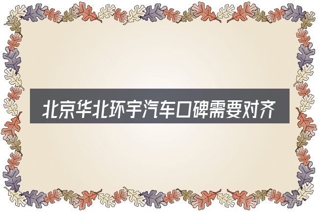 北京华北环宇汽车口碑需要对齐的几件事