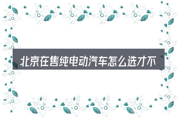 北京在售纯电动汽车怎么选才不容易出错