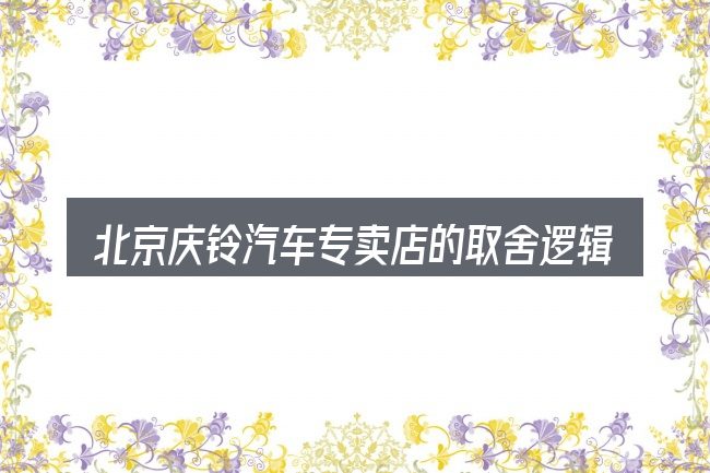 北京庆铃汽车专卖店的取舍逻辑