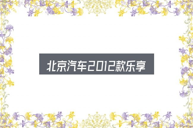 北京汽车2012款乐享是什么？保养与后期花费的真实情况