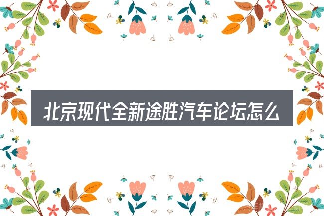 北京现代全新途胜汽车论坛怎么选才不容易出错