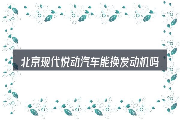 北京现代悦动汽车能换发动机吗包含哪几层意思