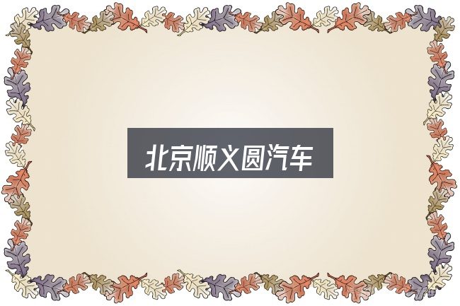 北京顺义圆汽车怎么选？需要关注的几个维度