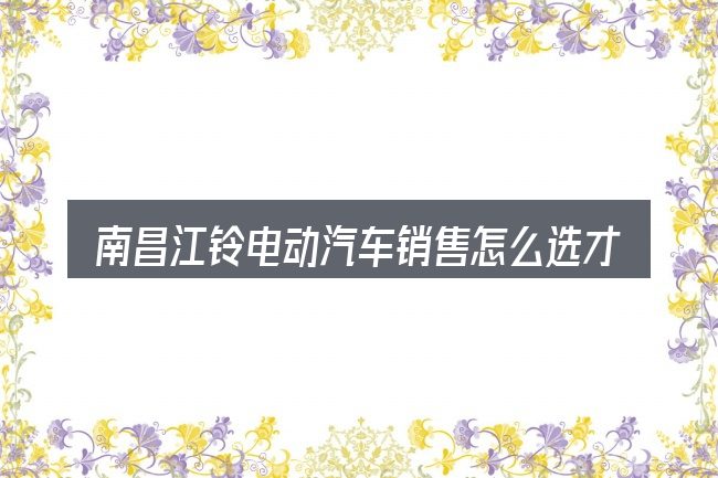 南昌江铃电动汽车销售怎么选才不容易出错