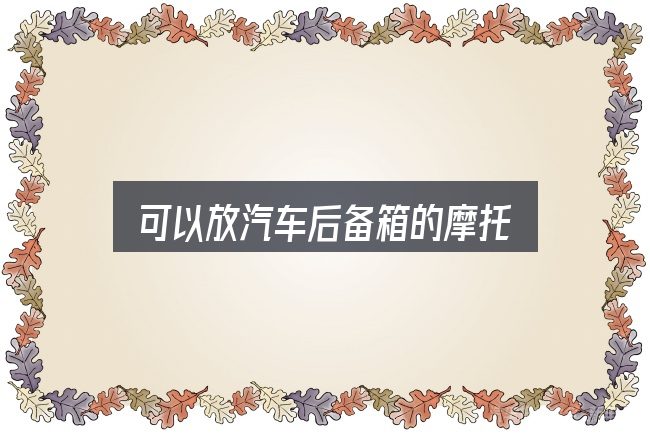 可以放汽车后备箱的摩托实用指南：关键环节逐一拆解