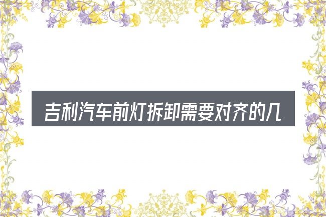 吉利汽车前灯拆卸需要对齐的几件事