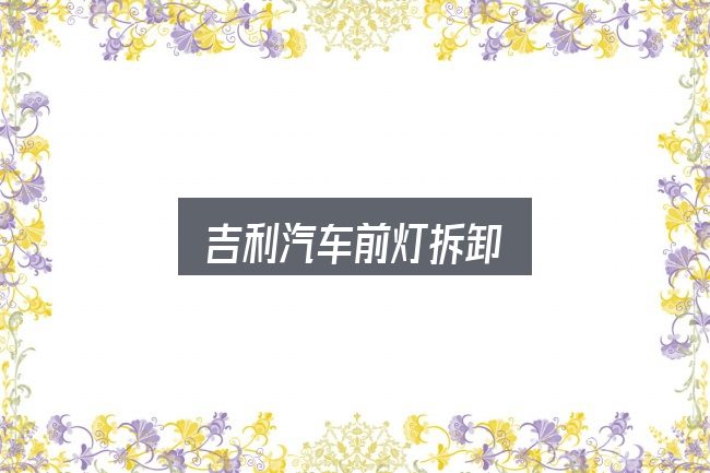 一文讲清吉利汽车前灯拆卸：重点、难点与建议
