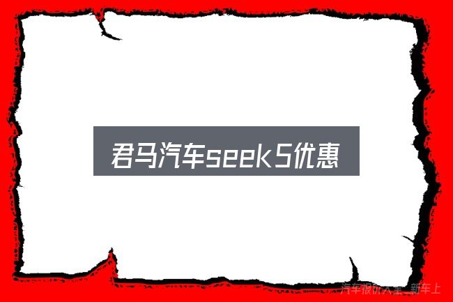 君马汽车seek5优惠是什么？看完能少走弯路