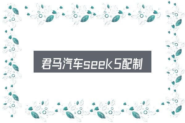 君马汽车seek5配制怎么选？核心要点与常见问题