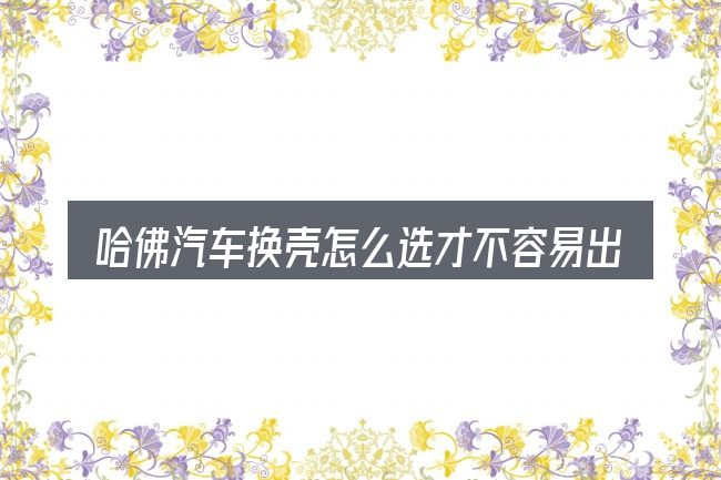 哈佛汽车换壳怎么选才不容易出错