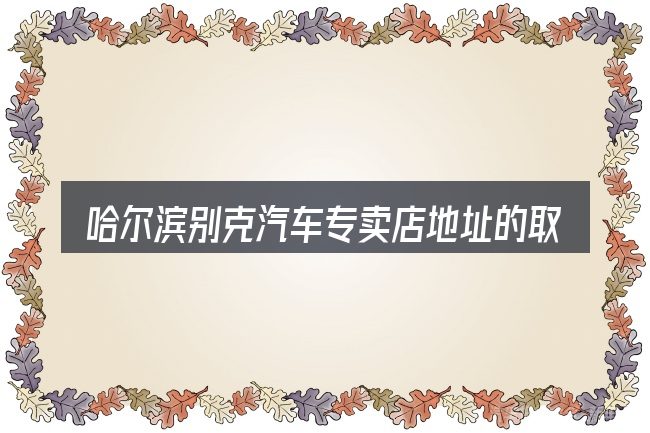 哈尔滨别克汽车专卖店地址的取舍逻辑